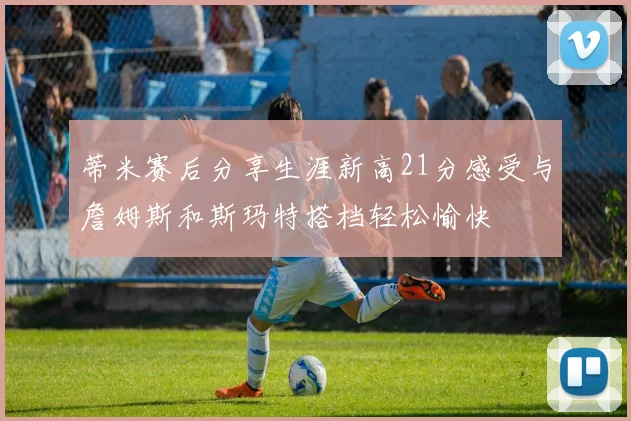 蒂米赛后分享生涯新高21分感受与詹姆斯和斯玛特搭档轻松愉快