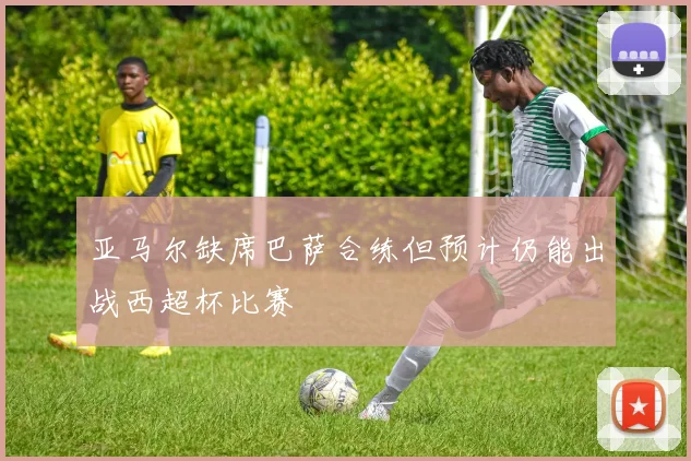 亚马尔缺席巴萨合练但预计仍能出战西超杯比赛