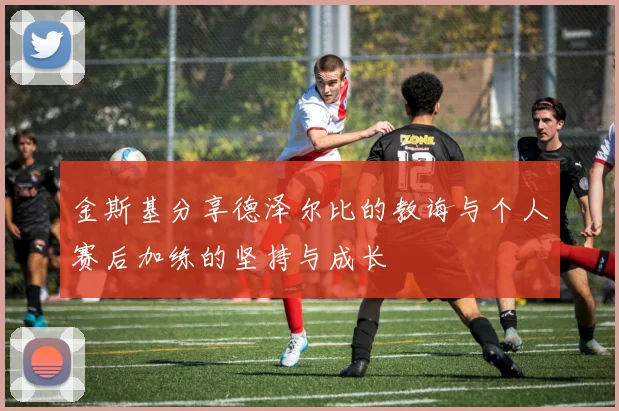 金斯基分享德泽尔比的教诲与个人赛后加练的坚持与成长