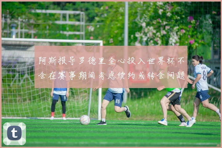 阿斯报导罗德里全心投入世界杯不会在赛事期间考虑续约或转会问题