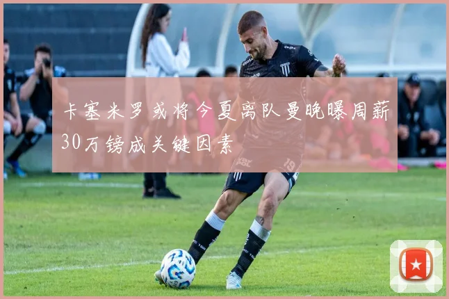 卡塞米罗或将今夏离队曼晚曝周薪30万镑成关键因素