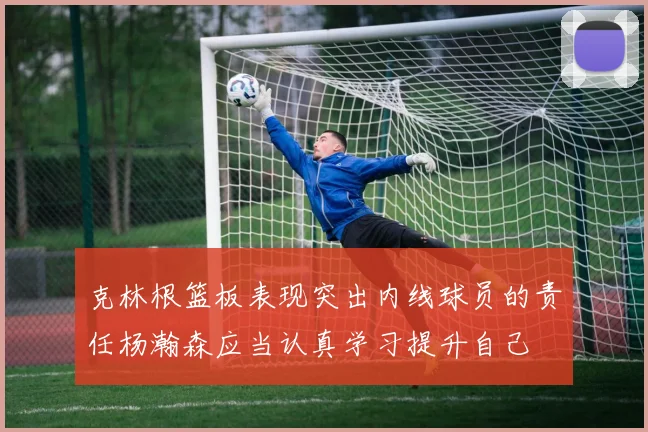 克林根篮板表现突出内线球员的责任杨瀚森应当认真学习提升自己