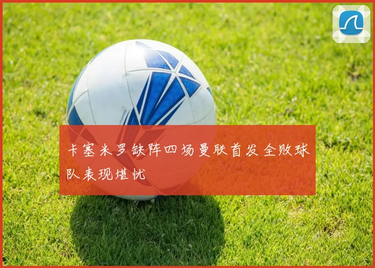 卡塞米罗缺阵四场曼联首发全败球队表现堪忧