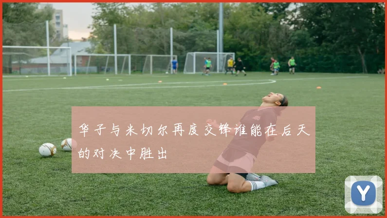 华子与米切尔再度交锋谁能在后天的对决中胜出