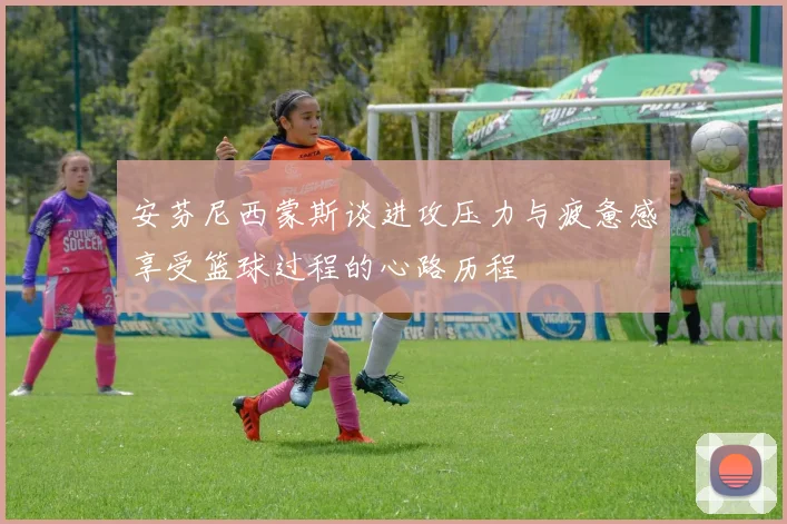 安芬尼西蒙斯谈进攻压力与疲惫感享受篮球过程的心路历程