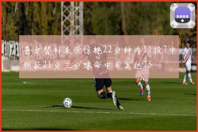 普尔替补表现惊艳22分钟内11投7中斩获21分三分球命中率高达75