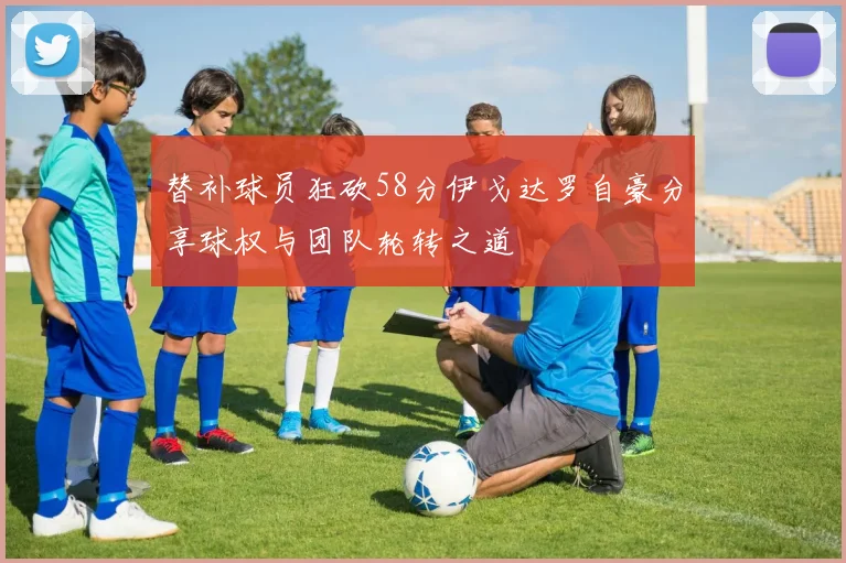 替补球员狂砍58分伊戈达罗自豪分享球权与团队轮转之道